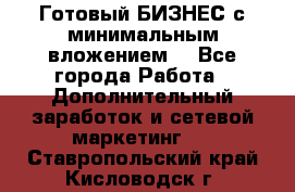 Готовый БИЗНЕС с минимальным вложением! - Все города Работа » Дополнительный заработок и сетевой маркетинг   . Ставропольский край,Кисловодск г.